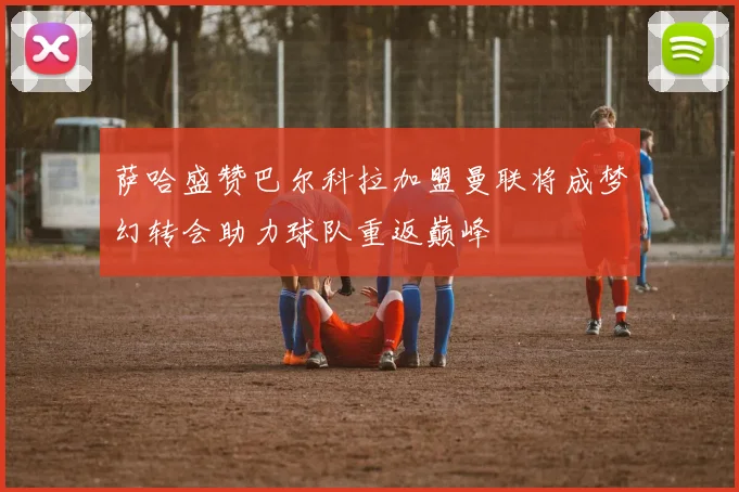 萨哈盛赞巴尔科拉加盟曼联将成梦幻转会助力球队重返巅峰