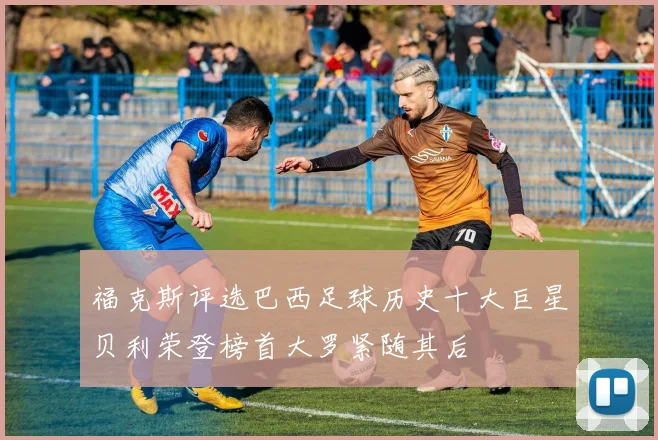 福克斯评选巴西足球历史十大巨星贝利荣登榜首大罗紧随其后