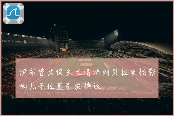 伊布曾力促米兰清洗利贝拉里怕影响儿子位置引发热议