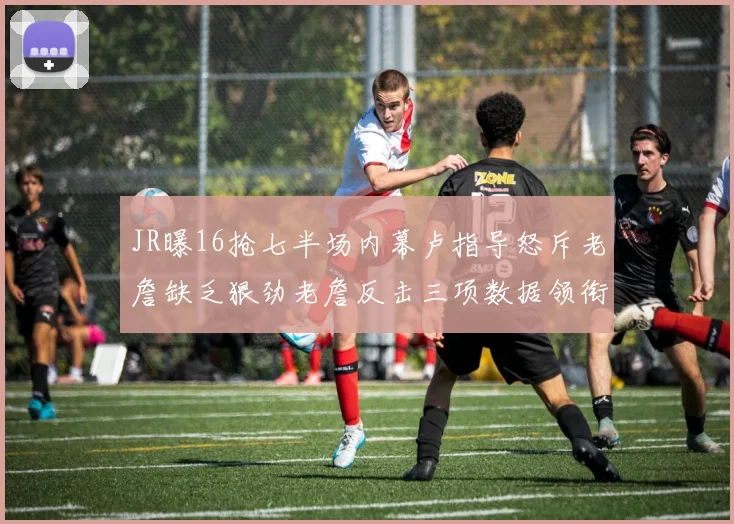 JR曝16抢七半场内幕卢指导怒斥老詹缺乏狠劲老詹反击三项数据领衔全场