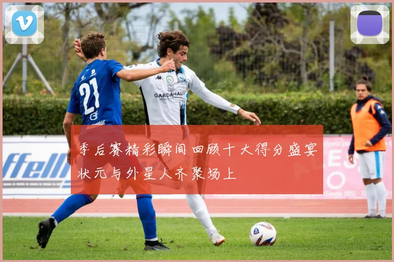 季后赛精彩瞬间回顾十大得分盛宴状元与外星人齐聚场上
