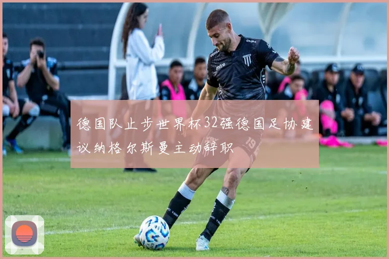 德国队止步世界杯32强德国足协建议纳格尔斯曼主动辞职