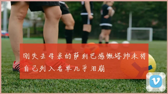 刚失去母亲的萨利巴感慨塔帅未将自己列入名单几乎泪崩