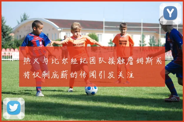 热火与比尔经纪团队接触詹姆斯或将仅剩底薪的传闻引发关注