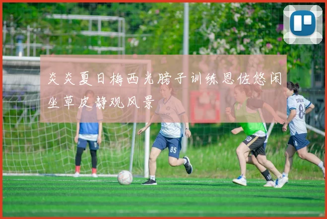炎炎夏日梅西光膀子训练恩佐悠闲坐草皮静观风景