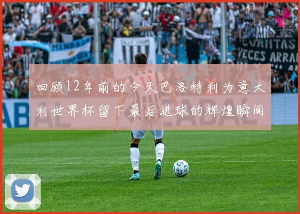 回顾12年前的今天巴洛特利为意大利世界杯留下最后进球的辉煌瞬间