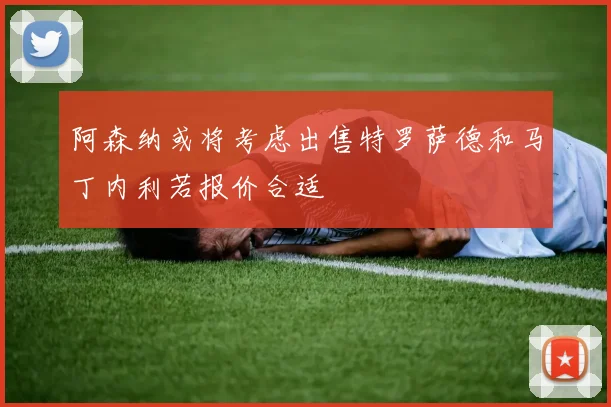 阿森纳或将考虑出售特罗萨德和马丁内利若报价合适