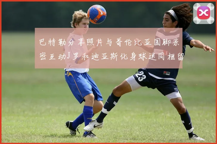 巴特勒分享照片与哥伦比亚国脚亲密互动J罗和迪亚斯化身球迷同框留念