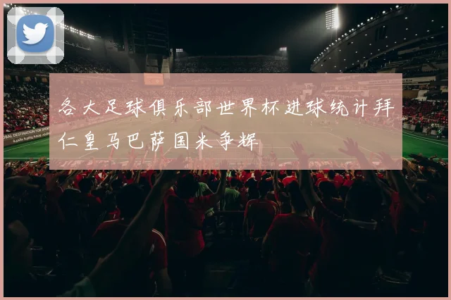 各大足球俱乐部世界杯进球统计拜仁皇马巴萨国米争辉